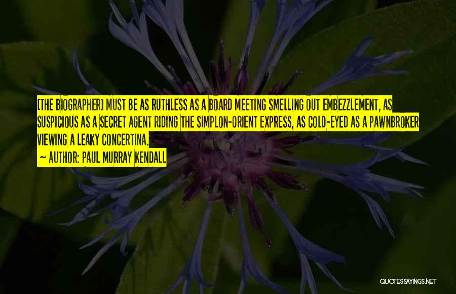 Paul Murray Kendall Quotes: [the Biographer] Must Be As Ruthless As A Board Meeting Smelling Out Embezzlement, As Suspicious As A Secret Agent Riding