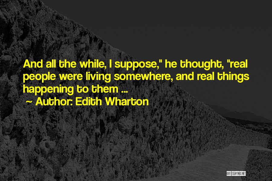 Edith Wharton Quotes: And All The While, I Suppose, He Thought, Real People Were Living Somewhere, And Real Things Happening To Them ...