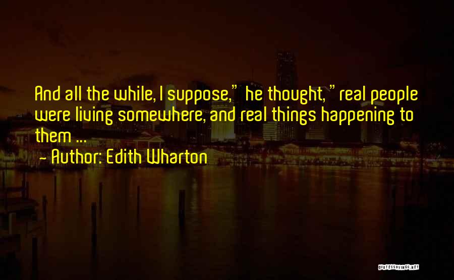 Edith Wharton Quotes: And All The While, I Suppose, He Thought, Real People Were Living Somewhere, And Real Things Happening To Them ...