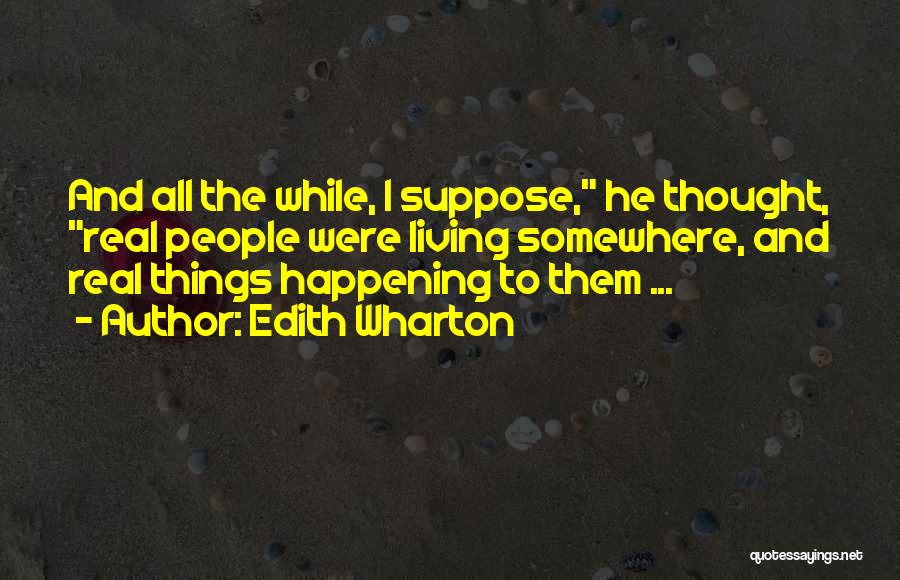 Edith Wharton Quotes: And All The While, I Suppose, He Thought, Real People Were Living Somewhere, And Real Things Happening To Them ...