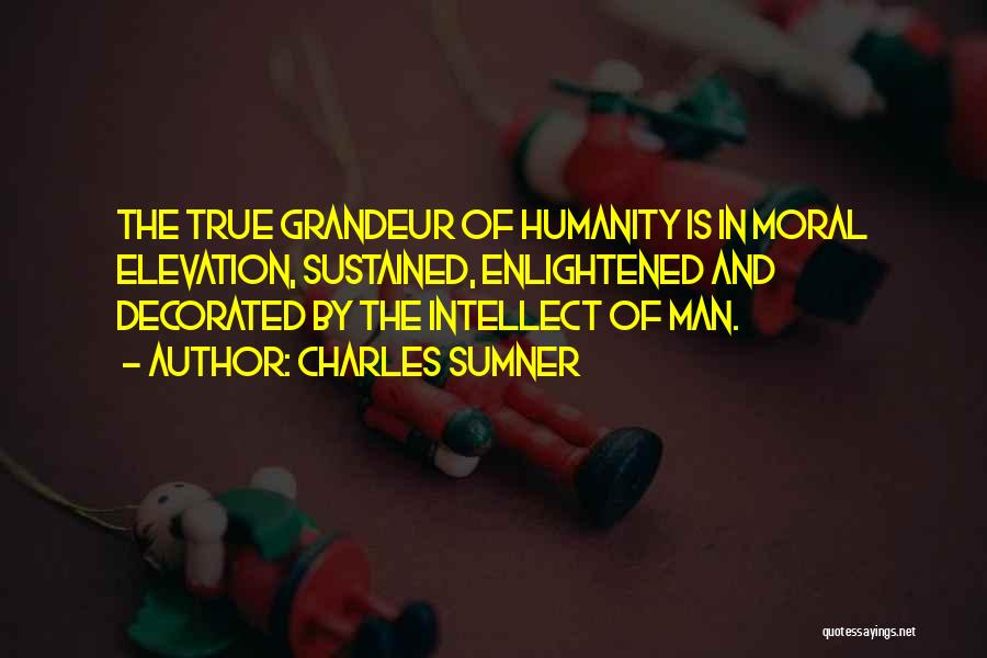Charles Sumner Quotes: The True Grandeur Of Humanity Is In Moral Elevation, Sustained, Enlightened And Decorated By The Intellect Of Man.
