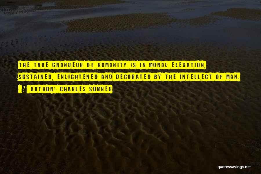 Charles Sumner Quotes: The True Grandeur Of Humanity Is In Moral Elevation, Sustained, Enlightened And Decorated By The Intellect Of Man.