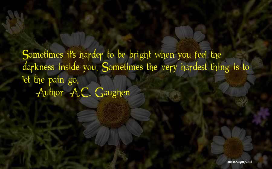 A.C. Gaughen Quotes: Sometimes It's Harder To Be Bright When You Feel The Darkness Inside You. Sometimes The Very Hardest Thing Is To