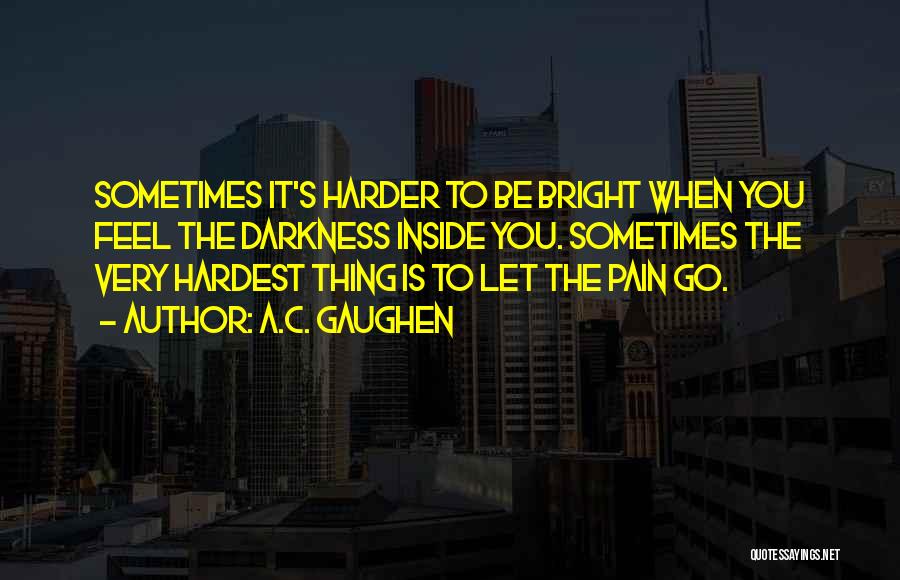 A.C. Gaughen Quotes: Sometimes It's Harder To Be Bright When You Feel The Darkness Inside You. Sometimes The Very Hardest Thing Is To