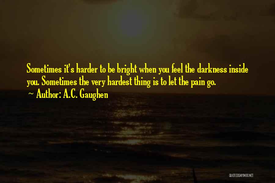 A.C. Gaughen Quotes: Sometimes It's Harder To Be Bright When You Feel The Darkness Inside You. Sometimes The Very Hardest Thing Is To