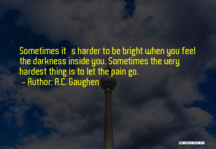 A.C. Gaughen Quotes: Sometimes It's Harder To Be Bright When You Feel The Darkness Inside You. Sometimes The Very Hardest Thing Is To