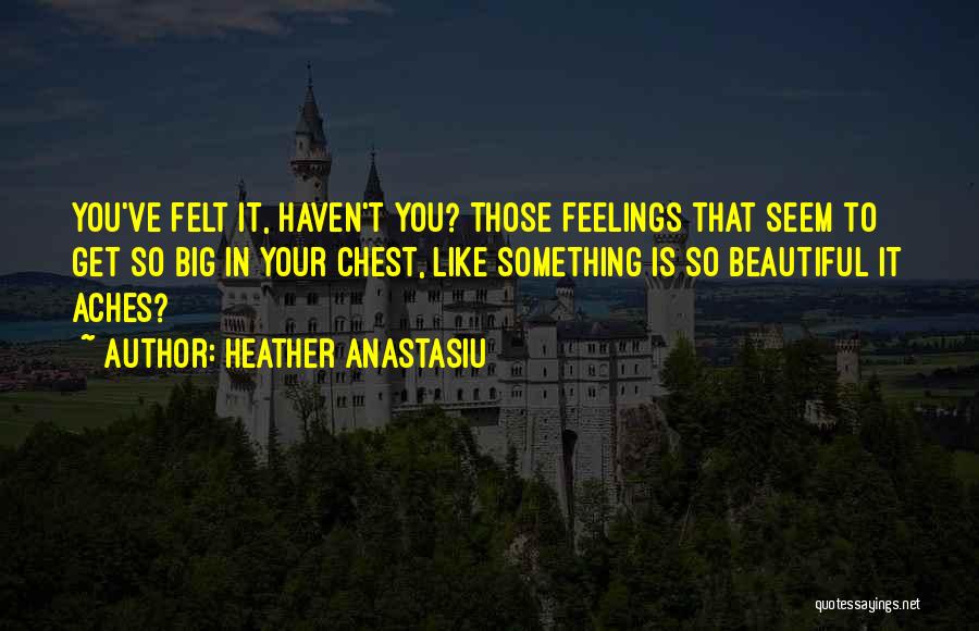 Heather Anastasiu Quotes: You've Felt It, Haven't You? Those Feelings That Seem To Get So Big In Your Chest, Like Something Is So