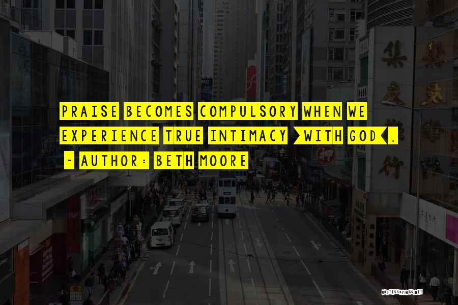 Beth Moore Quotes: Praise Becomes Compulsory When We Experience True Intimacy [with God].