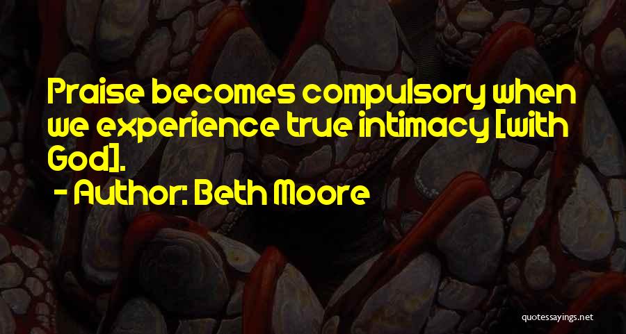 Beth Moore Quotes: Praise Becomes Compulsory When We Experience True Intimacy [with God].