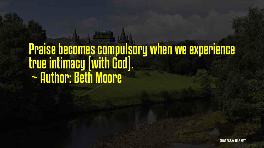Beth Moore Quotes: Praise Becomes Compulsory When We Experience True Intimacy [with God].