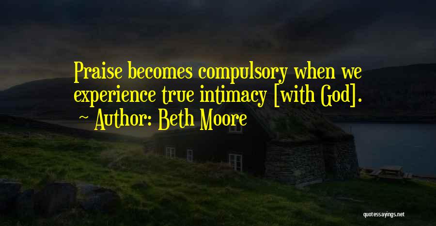Beth Moore Quotes: Praise Becomes Compulsory When We Experience True Intimacy [with God].