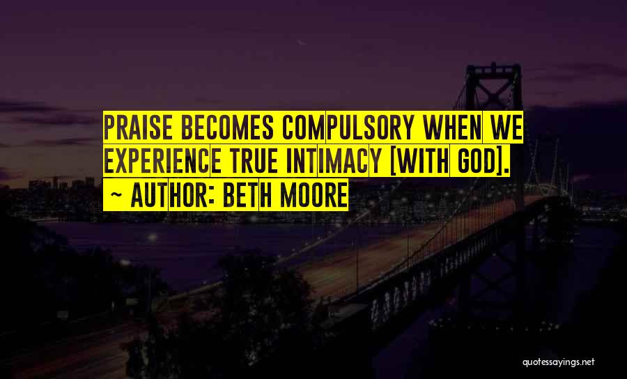 Beth Moore Quotes: Praise Becomes Compulsory When We Experience True Intimacy [with God].