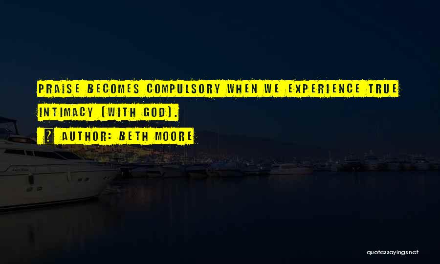 Beth Moore Quotes: Praise Becomes Compulsory When We Experience True Intimacy [with God].