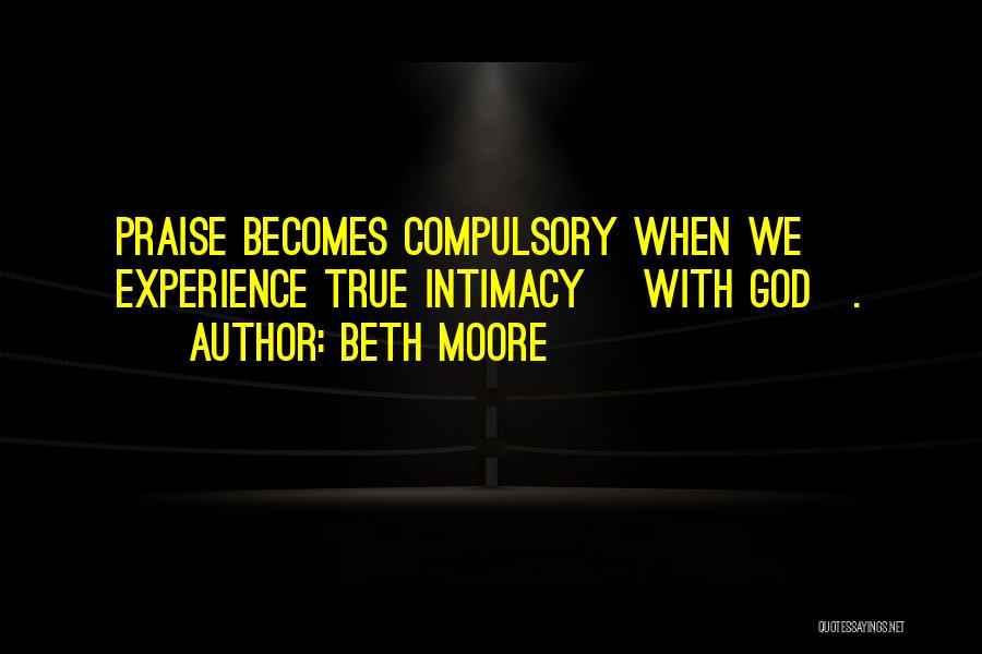 Beth Moore Quotes: Praise Becomes Compulsory When We Experience True Intimacy [with God].