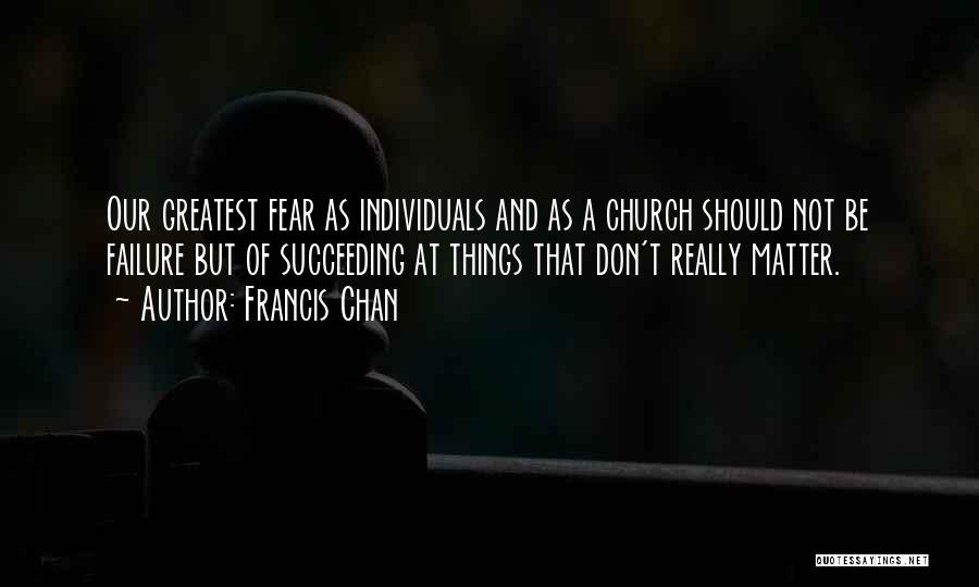 Francis Chan Quotes: Our Greatest Fear As Individuals And As A Church Should Not Be Failure But Of Succeeding At Things That Don't