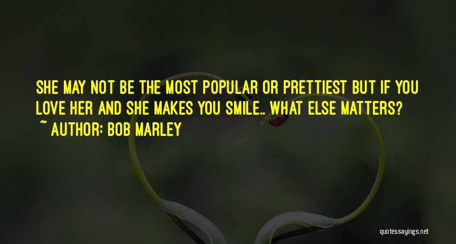 Bob Marley Quotes: She May Not Be The Most Popular Or Prettiest But If You Love Her And She Makes You Smile.. What