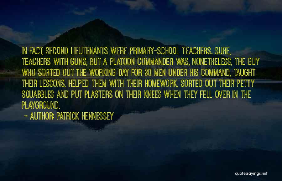 Patrick Hennessey Quotes: In Fact, Second Lieutenants Were Primary-school Teachers. Sure, Teachers With Guns, But A Platoon Commander Was, Nonetheless, The Guy Who
