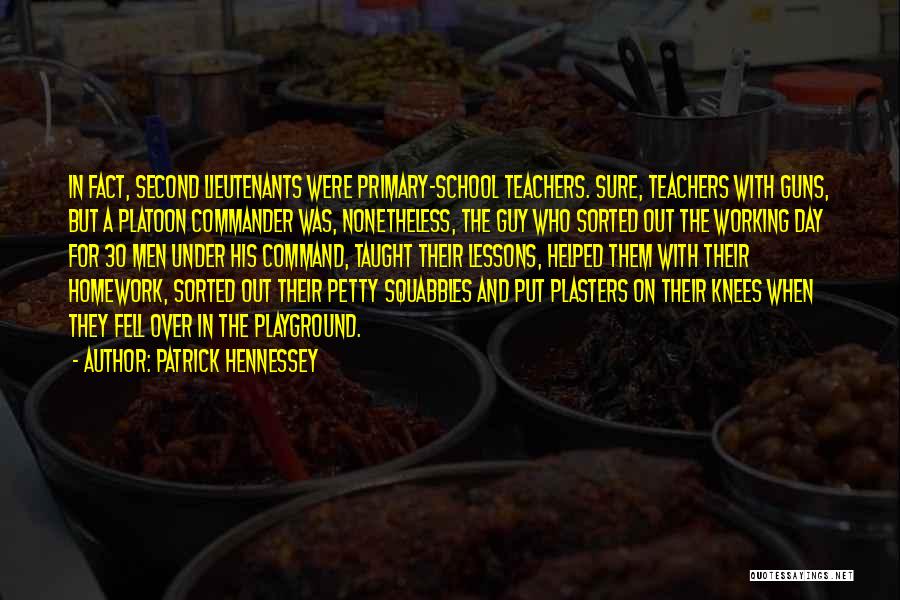 Patrick Hennessey Quotes: In Fact, Second Lieutenants Were Primary-school Teachers. Sure, Teachers With Guns, But A Platoon Commander Was, Nonetheless, The Guy Who
