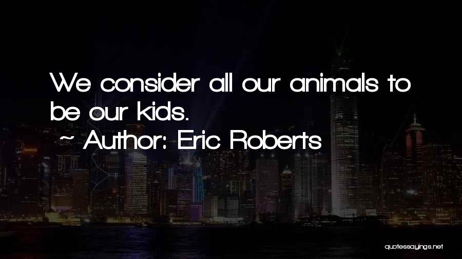 Eric Roberts Quotes: We Consider All Our Animals To Be Our Kids.