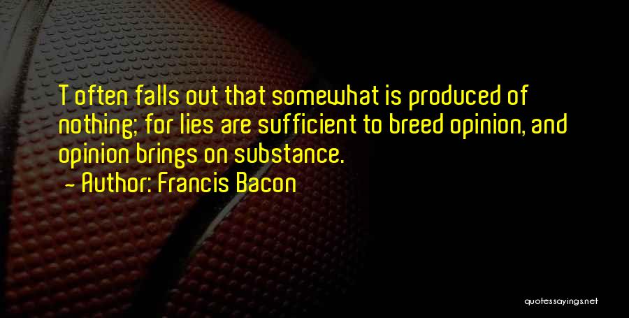 Francis Bacon Quotes: T Often Falls Out That Somewhat Is Produced Of Nothing; For Lies Are Sufficient To Breed Opinion, And Opinion Brings