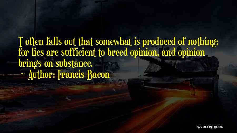 Francis Bacon Quotes: T Often Falls Out That Somewhat Is Produced Of Nothing; For Lies Are Sufficient To Breed Opinion, And Opinion Brings