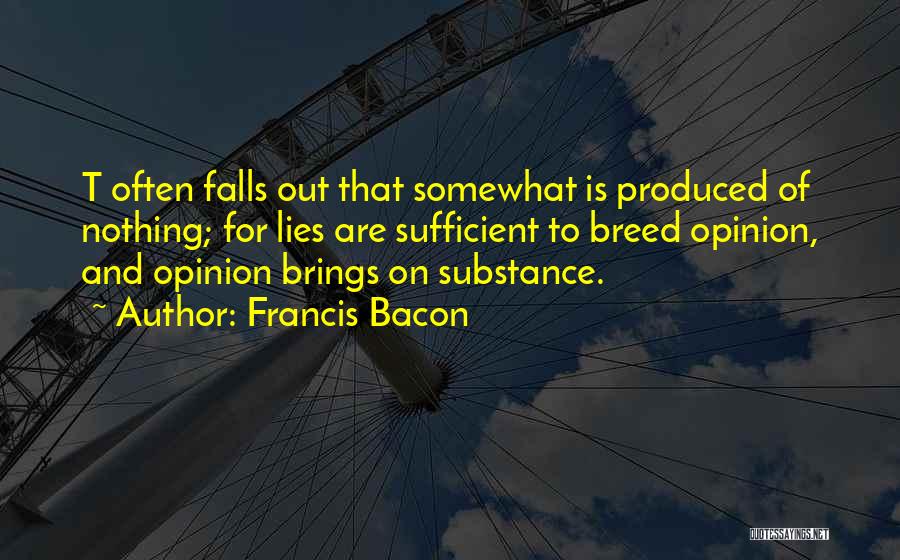 Francis Bacon Quotes: T Often Falls Out That Somewhat Is Produced Of Nothing; For Lies Are Sufficient To Breed Opinion, And Opinion Brings