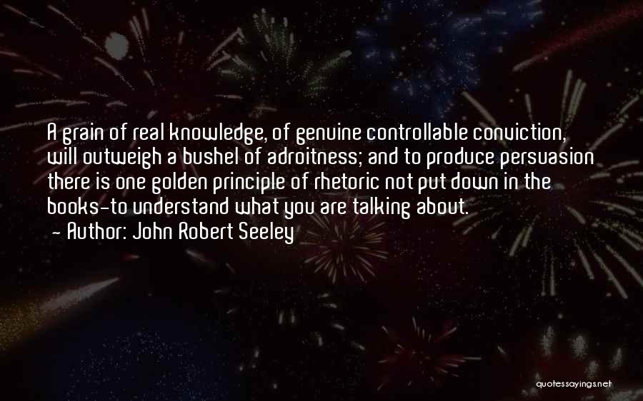 John Robert Seeley Quotes: A Grain Of Real Knowledge, Of Genuine Controllable Conviction, Will Outweigh A Bushel Of Adroitness; And To Produce Persuasion There