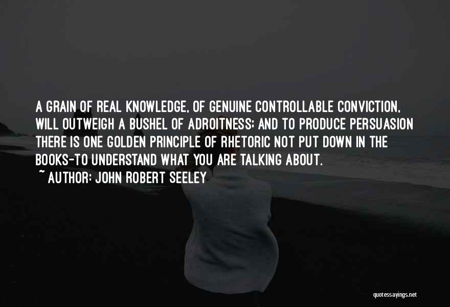 John Robert Seeley Quotes: A Grain Of Real Knowledge, Of Genuine Controllable Conviction, Will Outweigh A Bushel Of Adroitness; And To Produce Persuasion There