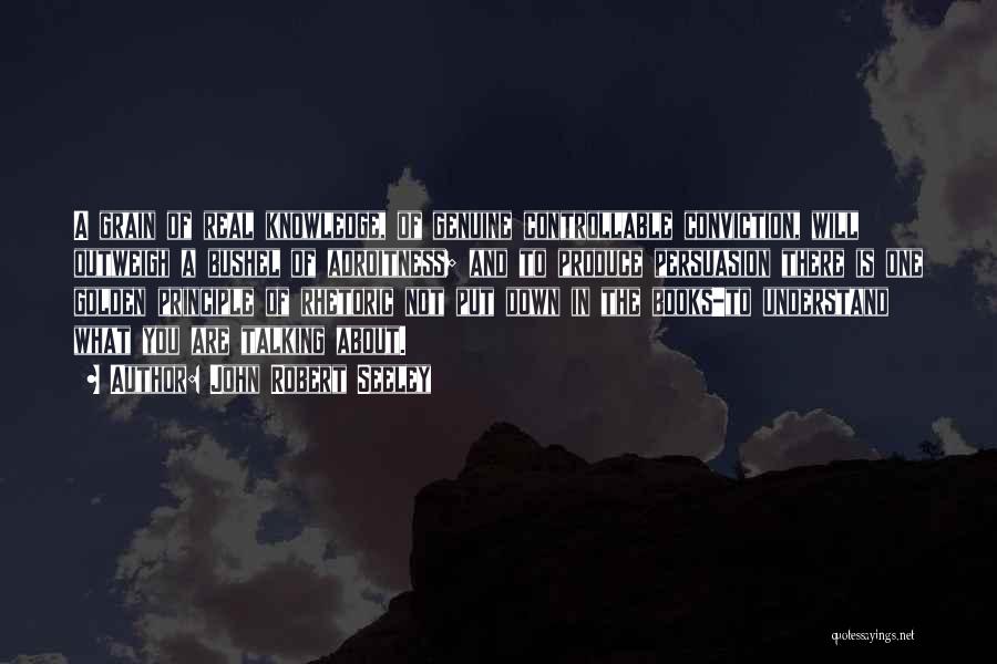 John Robert Seeley Quotes: A Grain Of Real Knowledge, Of Genuine Controllable Conviction, Will Outweigh A Bushel Of Adroitness; And To Produce Persuasion There