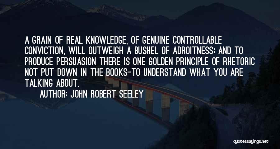 John Robert Seeley Quotes: A Grain Of Real Knowledge, Of Genuine Controllable Conviction, Will Outweigh A Bushel Of Adroitness; And To Produce Persuasion There