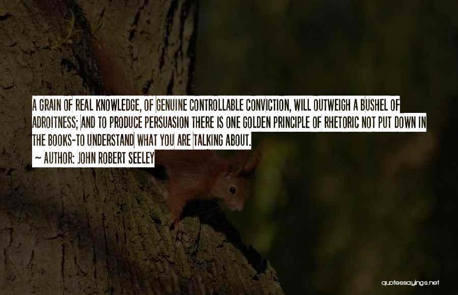John Robert Seeley Quotes: A Grain Of Real Knowledge, Of Genuine Controllable Conviction, Will Outweigh A Bushel Of Adroitness; And To Produce Persuasion There