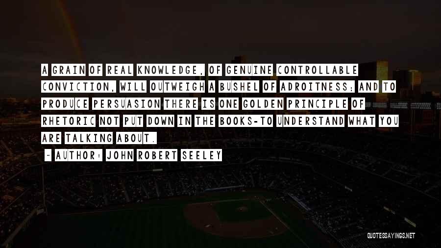 John Robert Seeley Quotes: A Grain Of Real Knowledge, Of Genuine Controllable Conviction, Will Outweigh A Bushel Of Adroitness; And To Produce Persuasion There