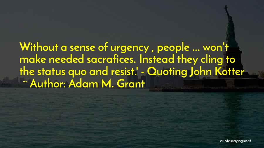 Adam M. Grant Quotes: Without A Sense Of Urgency , People ... Won't Make Needed Sacrafices. Instead They Cling To The Status Quo And