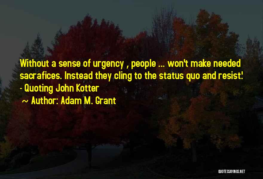 Adam M. Grant Quotes: Without A Sense Of Urgency , People ... Won't Make Needed Sacrafices. Instead They Cling To The Status Quo And