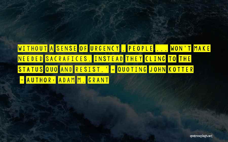 Adam M. Grant Quotes: Without A Sense Of Urgency , People ... Won't Make Needed Sacrafices. Instead They Cling To The Status Quo And