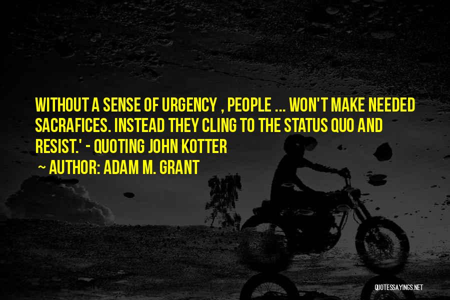 Adam M. Grant Quotes: Without A Sense Of Urgency , People ... Won't Make Needed Sacrafices. Instead They Cling To The Status Quo And