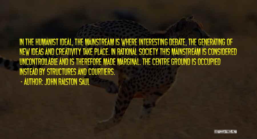 John Ralston Saul Quotes: In The Humanist Ideal, The Mainstream Is Where Interesting Debate, The Generating Of New Ideas And Creativity Take Place. In