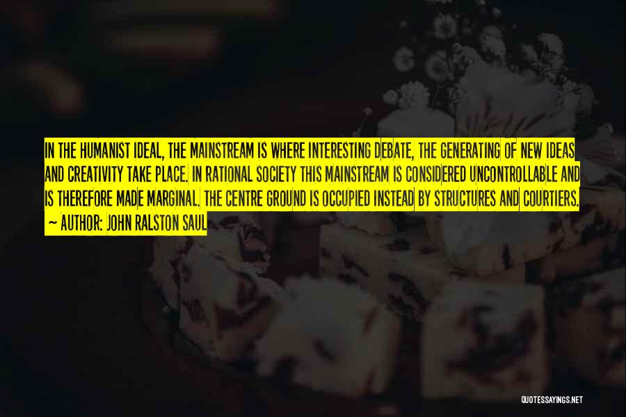John Ralston Saul Quotes: In The Humanist Ideal, The Mainstream Is Where Interesting Debate, The Generating Of New Ideas And Creativity Take Place. In