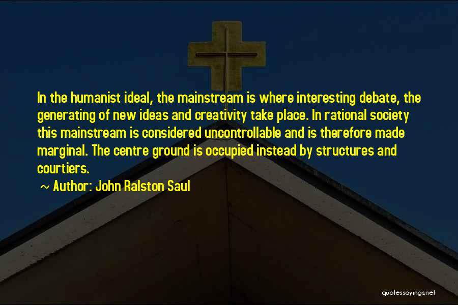 John Ralston Saul Quotes: In The Humanist Ideal, The Mainstream Is Where Interesting Debate, The Generating Of New Ideas And Creativity Take Place. In