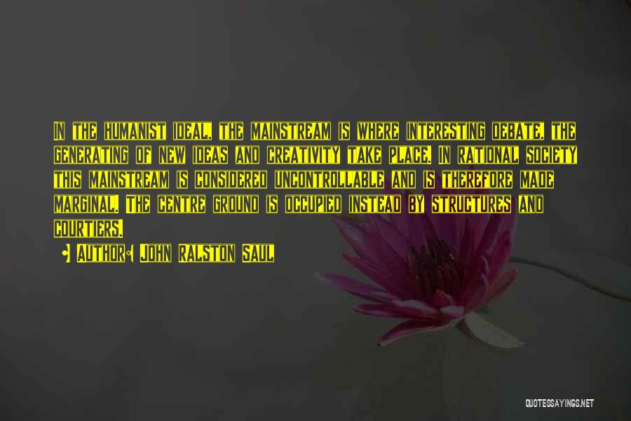 John Ralston Saul Quotes: In The Humanist Ideal, The Mainstream Is Where Interesting Debate, The Generating Of New Ideas And Creativity Take Place. In