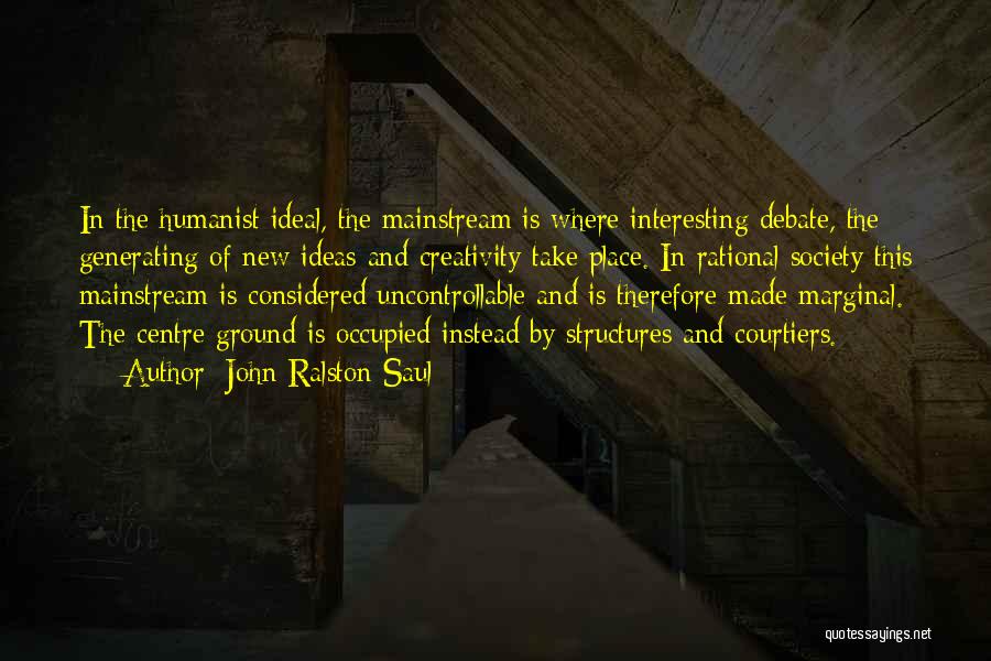 John Ralston Saul Quotes: In The Humanist Ideal, The Mainstream Is Where Interesting Debate, The Generating Of New Ideas And Creativity Take Place. In