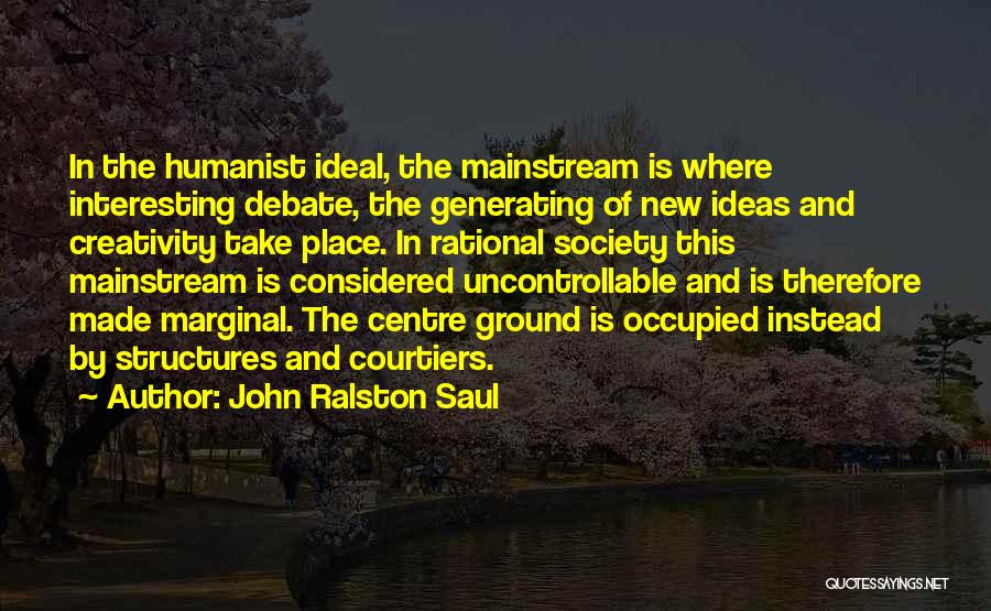 John Ralston Saul Quotes: In The Humanist Ideal, The Mainstream Is Where Interesting Debate, The Generating Of New Ideas And Creativity Take Place. In