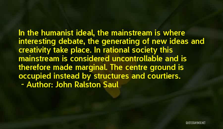 John Ralston Saul Quotes: In The Humanist Ideal, The Mainstream Is Where Interesting Debate, The Generating Of New Ideas And Creativity Take Place. In