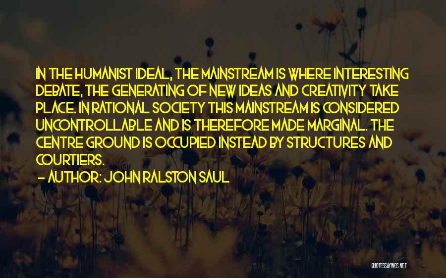 John Ralston Saul Quotes: In The Humanist Ideal, The Mainstream Is Where Interesting Debate, The Generating Of New Ideas And Creativity Take Place. In