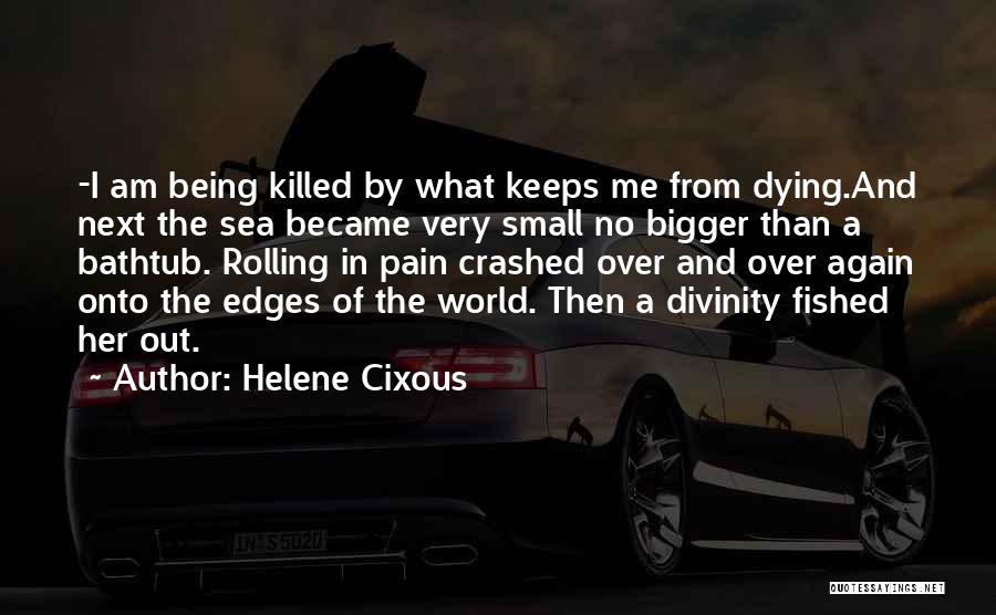 Helene Cixous Quotes: -i Am Being Killed By What Keeps Me From Dying.and Next The Sea Became Very Small No Bigger Than A