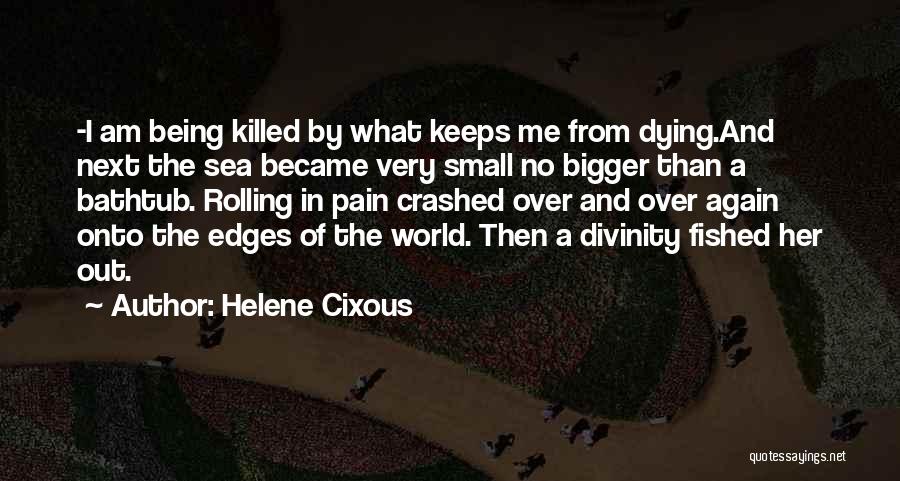 Helene Cixous Quotes: -i Am Being Killed By What Keeps Me From Dying.and Next The Sea Became Very Small No Bigger Than A