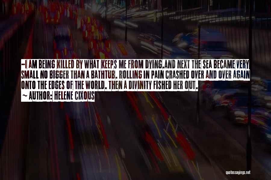 Helene Cixous Quotes: -i Am Being Killed By What Keeps Me From Dying.and Next The Sea Became Very Small No Bigger Than A