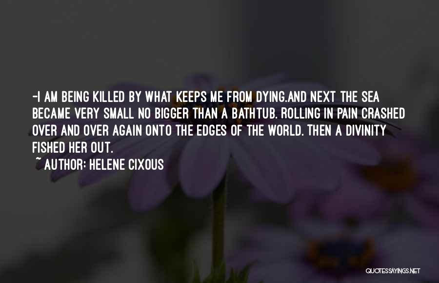 Helene Cixous Quotes: -i Am Being Killed By What Keeps Me From Dying.and Next The Sea Became Very Small No Bigger Than A