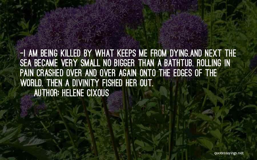 Helene Cixous Quotes: -i Am Being Killed By What Keeps Me From Dying.and Next The Sea Became Very Small No Bigger Than A