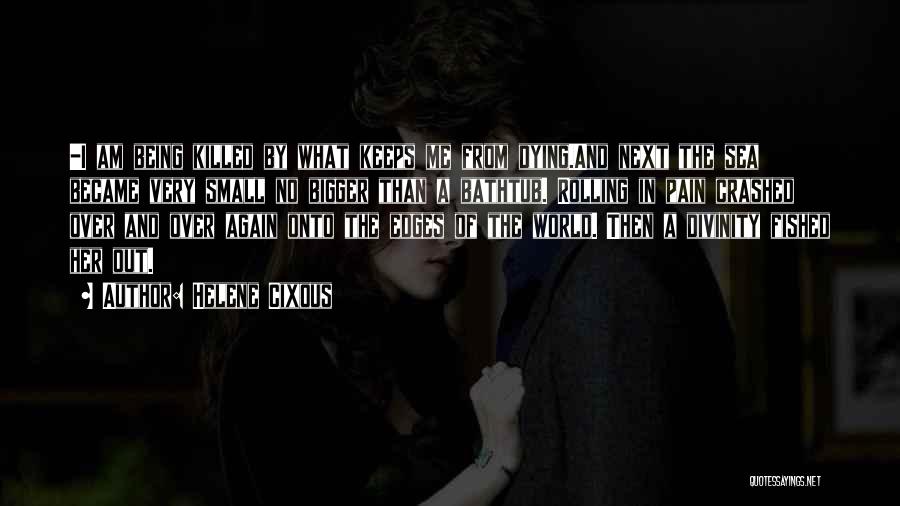 Helene Cixous Quotes: -i Am Being Killed By What Keeps Me From Dying.and Next The Sea Became Very Small No Bigger Than A